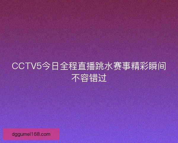 CCTV5今日全程直播跳水赛事精彩瞬间不容错过