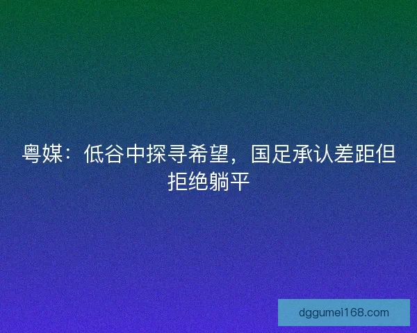 粤媒：低谷中探寻希望，国足承认差距但拒绝躺平