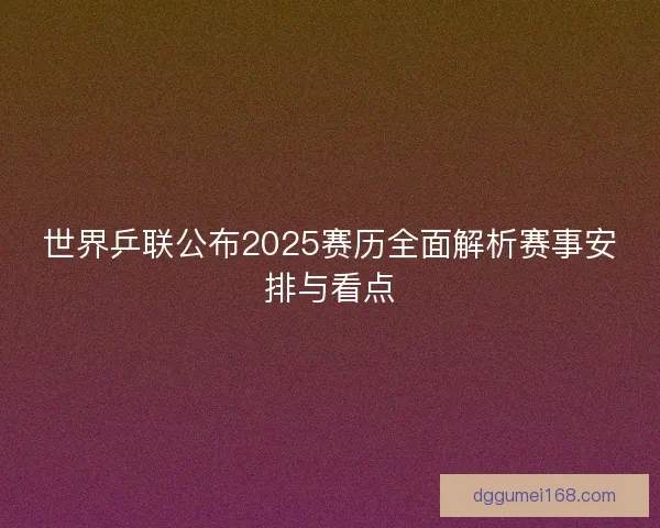 世界乒联公布2025赛历全面解析赛事安排与看点
