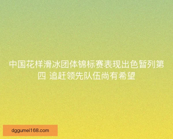 中国花样滑冰团体锦标赛表现出色暂列第四 追赶领先队伍尚有希望