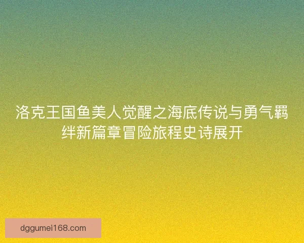 洛克王国鱼美人觉醒之海底传说与勇气羁绊新篇章冒险旅程史诗展开