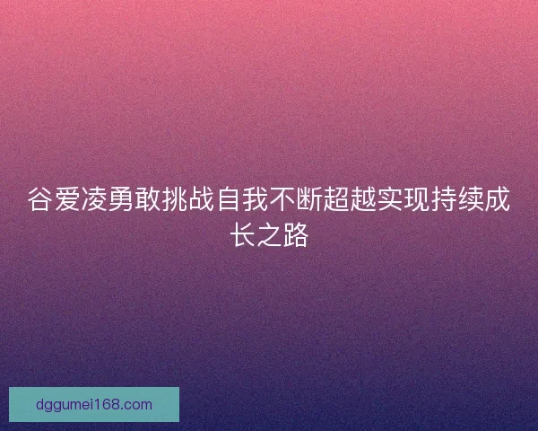 谷爱凌勇敢挑战自我不断超越实现持续成长之路