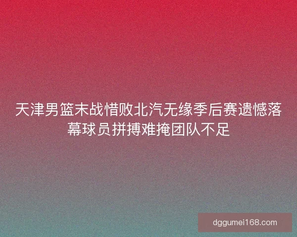 天津男篮末战惜败北汽无缘季后赛遗憾落幕球员拼搏难掩团队不足