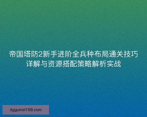 帝国塔防2新手进阶全兵种布局通关技巧详解与资源搭配策略解析实战
