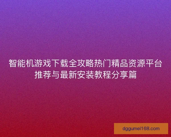 智能机游戏下载全攻略热门精品资源平台推荐与最新安装教程分享篇