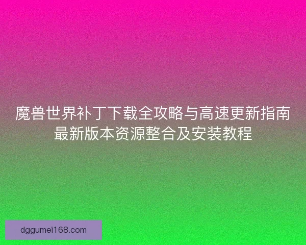 魔兽世界补丁下载全攻略与高速更新指南最新版本资源整合及安装教程