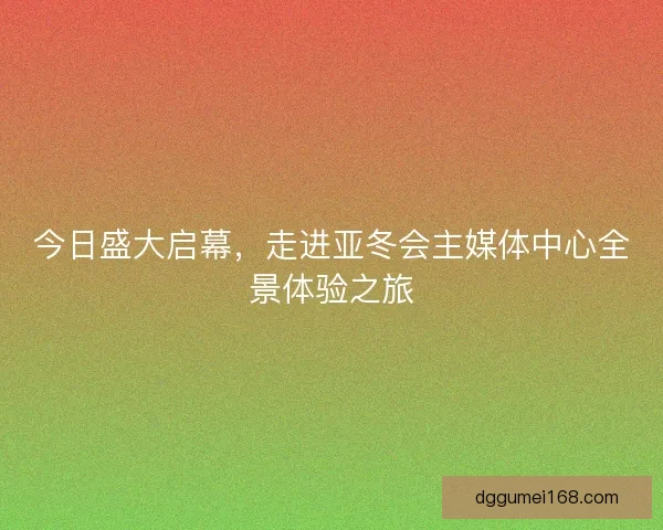 今日盛大启幕，走进亚冬会主媒体中心全景体验之旅