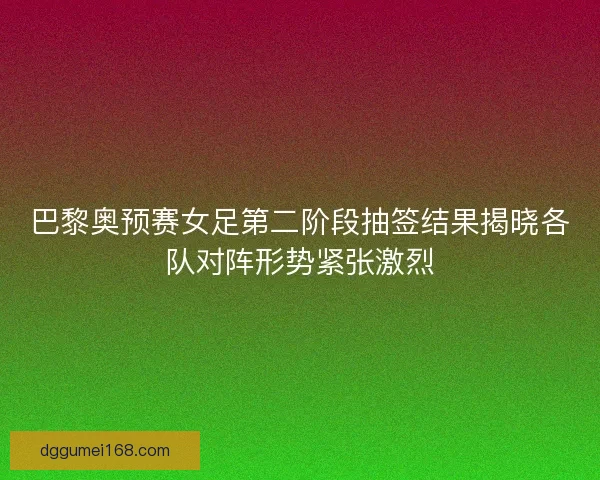 巴黎奥预赛女足第二阶段抽签结果揭晓各队对阵形势紧张激烈