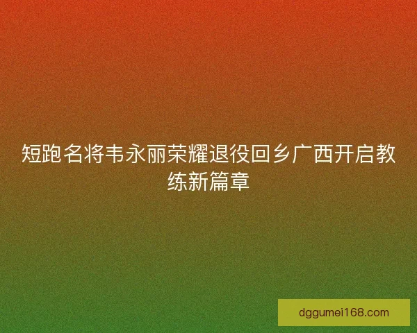 短跑名将韦永丽荣耀退役回乡广西开启教练新篇章