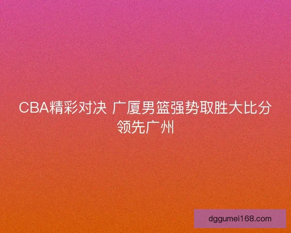 CBA精彩对决 广厦男篮强势取胜大比分领先广州
