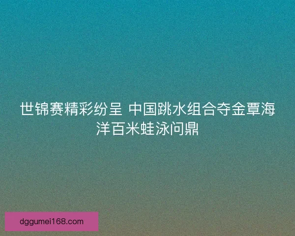 世锦赛精彩纷呈 中国跳水组合夺金覃海洋百米蛙泳问鼎