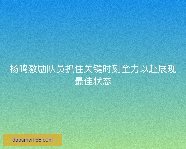 杨鸣激励队员抓住关键时刻全力以赴展现最佳状态