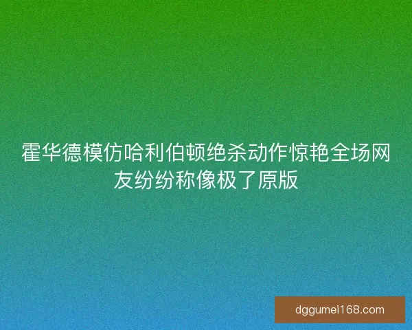 霍华德模仿哈利伯顿绝杀动作惊艳全场网友纷纷称像极了原版