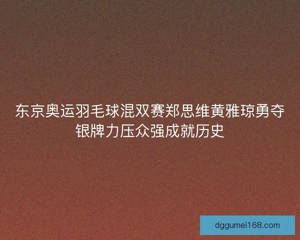 东京奥运羽毛球混双赛郑思维黄雅琼勇夺银牌力压众强成就历史