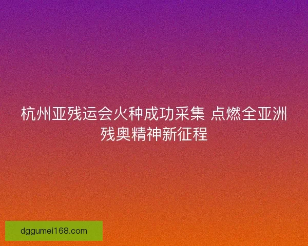 杭州亚残运会火种成功采集 点燃全亚洲残奥精神新征程