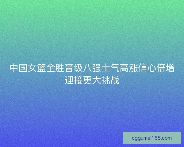 中国女篮全胜晋级八强士气高涨信心倍增迎接更大挑战