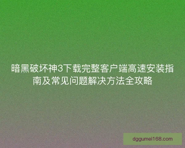 暗黑破坏神3下载完整客户端高速安装指南及常见问题解决方法全攻略