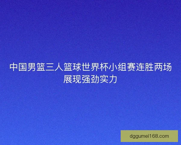 中国男篮三人篮球世界杯小组赛连胜两场展现强劲实力