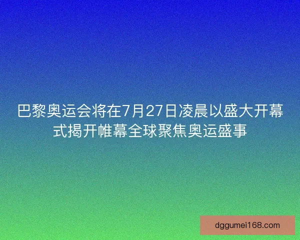 巴黎奥运会将在7月27日凌晨以盛大开幕式揭开帷幕全球聚焦奥运盛事
