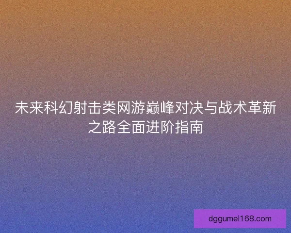 未来科幻射击类网游巅峰对决与战术革新之路全面进阶指南