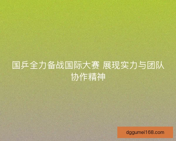 国乒全力备战国际大赛 展现实力与团队协作精神
