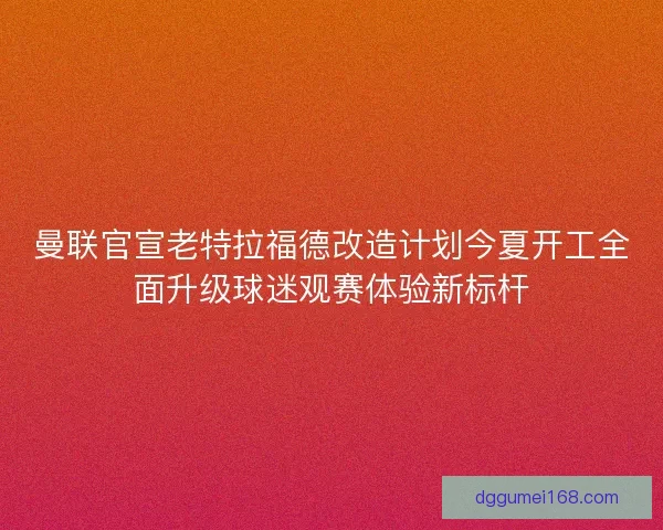 曼联官宣老特拉福德改造计划今夏开工全面升级球迷观赛体验新标杆 曼联官宣老特拉福德改造计划今夏开工全面升级球迷观赛体验新标杆