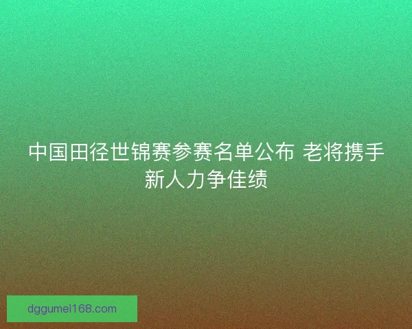 中国田径世锦赛参赛名单公布 老将携手新人力争佳绩