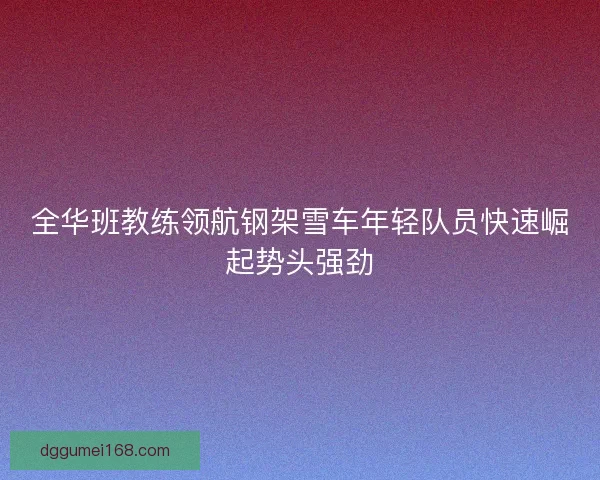 全华班教练领航钢架雪车年轻队员快速崛起势头强劲