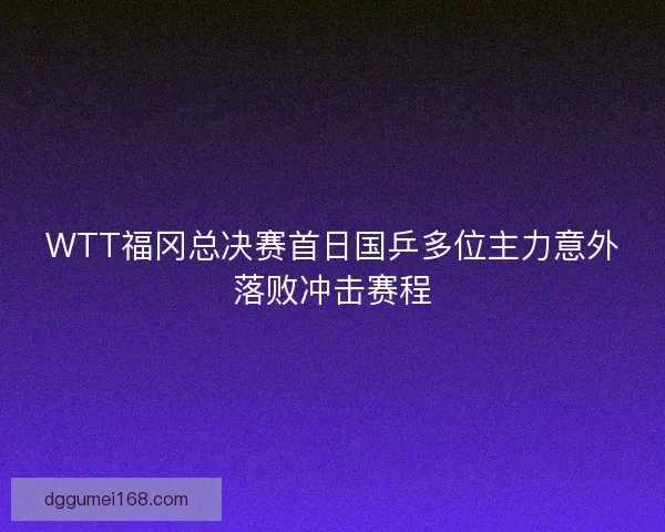 WTT福冈总决赛首日国乒多位主力意外落败冲击赛程