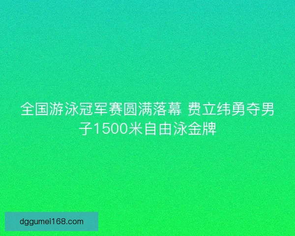 全国游泳冠军赛圆满落幕 费立纬勇夺男子1500米自由泳金牌