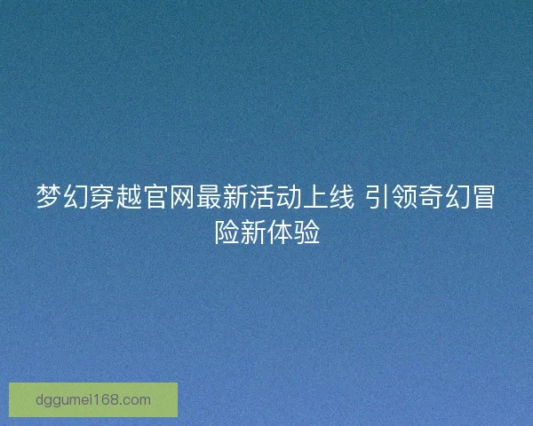 梦幻穿越官网最新活动上线 引领奇幻冒险新体验
