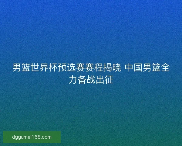 男篮世界杯预选赛赛程揭晓 中国男篮全力备战出征
